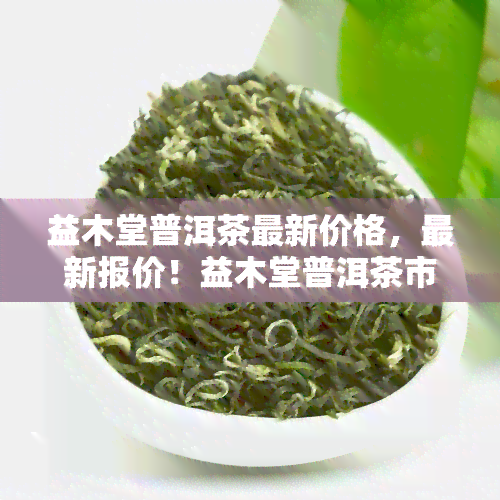 益木堂普洱茶最新价格，最新报价！益木堂普洱茶市场价格一览