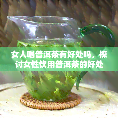 女人喝普洱茶有好处吗，探讨女性饮用普洱茶的好处