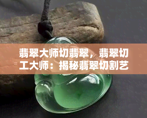 翡翠大师切翡翠，翡翠切工大师：揭秘翡翠切割艺术的奥秘