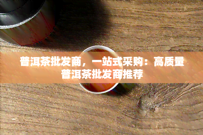 普洱茶批发商，一站式采购：高质量普洱茶批发商推荐