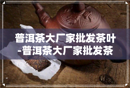 普洱茶大厂家批发茶叶-普洱茶大厂家批发茶叶价格表