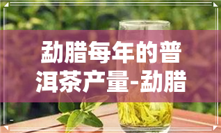 勐腊每年的普洱茶产量-勐腊每年的普洱茶产量是多少