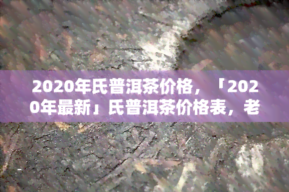 2020年氏普洱茶价格，「2020年最新」氏普洱茶价格表，老班章、冰岛等热门品种全收录！