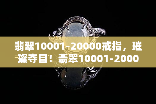 翡翠10001-20000戒指，璀璨夺目！翡翠10001-20000戒指，尽显高贵典雅