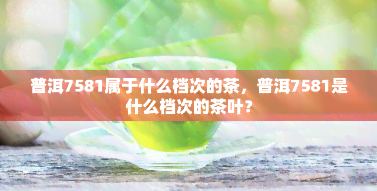 普洱7581属于什么档次的茶，普洱7581是什么档次的茶叶？