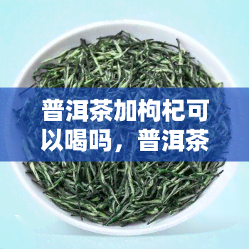 普洱茶加枸杞可以喝吗，普洱茶加枸杞，养生新选择！