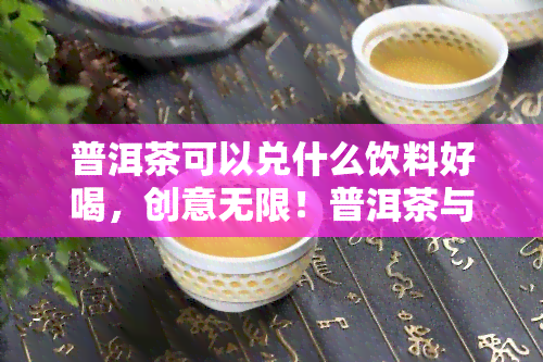 普洱茶可以兑什么饮料好喝，创意无限！普洱茶与哪些饮料混搭，口感更佳？