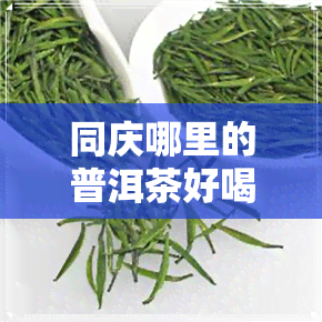 同庆哪里的普洱茶好喝-同庆哪里的普洱茶好喝一点