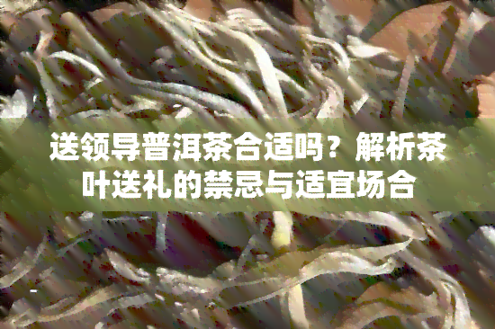 送领导普洱茶合适吗？解析茶叶送礼的禁忌与适宜场合