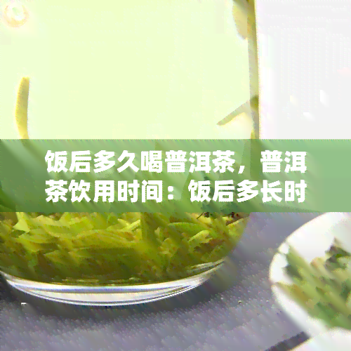 饭后多久喝普洱茶，普洱茶饮用时间：饭后多长时间喝？