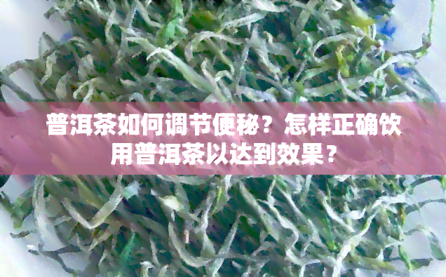 普洱茶如何调节便秘？怎样正确饮用普洱茶以达到效果？