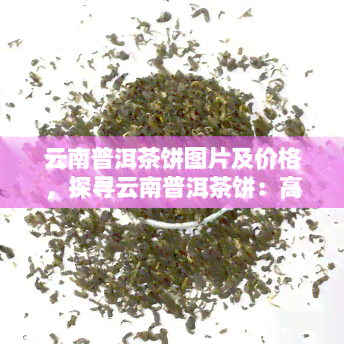 云南普洱茶饼图片及价格，探寻云南普洱茶饼：高清图片与市场价格全览