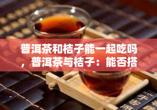 普洱茶和桔子能一起吃吗，普洱茶与桔子：能否搭配食用？