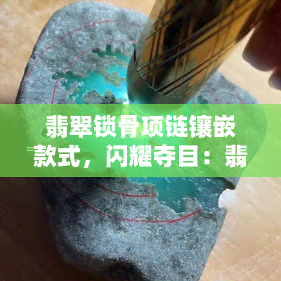 翡翠锁骨项链镶嵌款式，闪耀夺目：翡翠锁骨项链的镶嵌款式解析