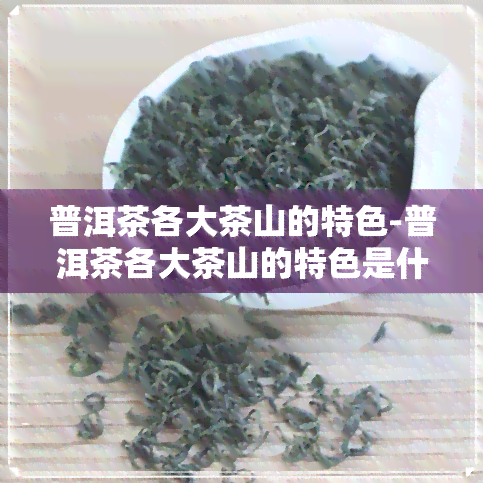 普洱茶各大茶山的特色-普洱茶各大茶山的特色是什么