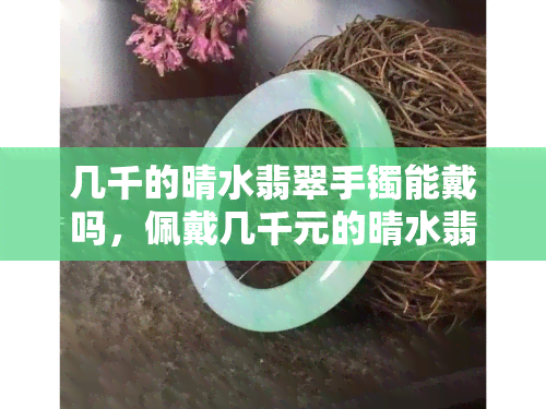 几千的晴水翡翠手镯能戴吗，佩戴几千元的晴水翡翠手镯安全吗？