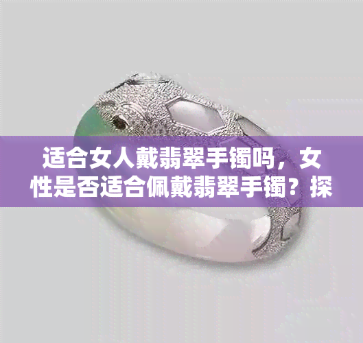 适合女人戴翡翠手镯吗，女性是否适合佩戴翡翠手镯？探讨其优缺点与搭配技巧