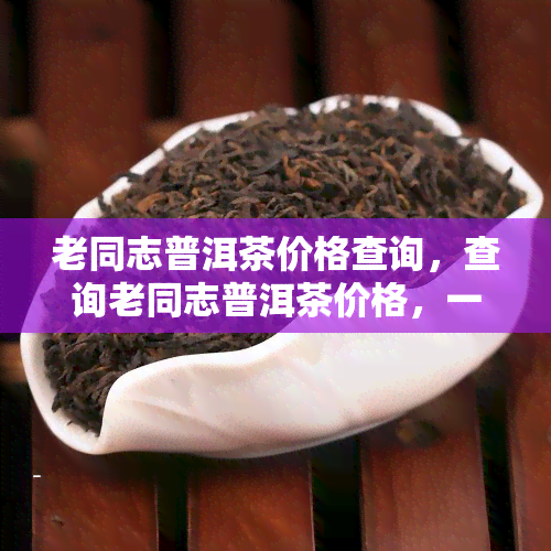 老同志普洱茶价格查询，查询老同志普洱茶价格，一站式服务让您轻松获取最新信息！