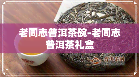 老同志普洱茶碗-老同志普洱茶礼盒