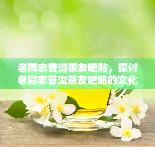 老同志普洱茶友吧贴，探讨老同志普洱茶友吧贴的文化价值与影响力