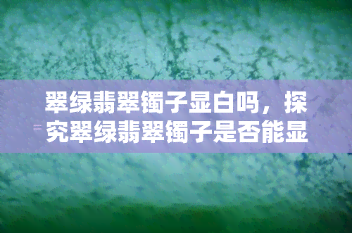 翠绿翡翠镯子显白吗，探究翠绿翡翠镯子是否能显白肌肤？