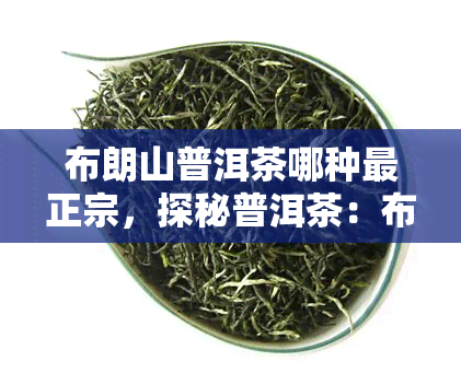 布朗山普洱茶哪种最正宗，探秘普洱茶：布朗山出品，哪种才是最正宗的好茶？