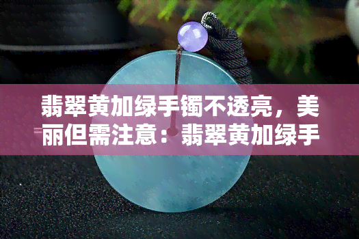 翡翠黄加绿手镯不透亮，美丽但需注意：翡翠黄加绿手镯的透明度问题