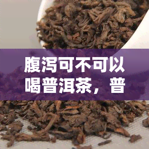 腹泻可不可以喝普洱茶，普洱茶是否适合腹泻人群饮用？