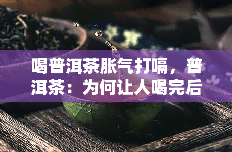 喝普洱茶胀气打嗝，普洱茶：为何让人喝完后胀气、打嗝？