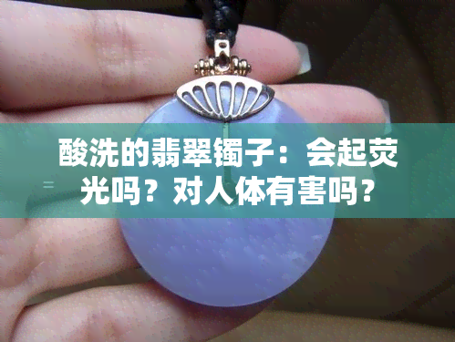 酸洗的翡翠镯子：会起荧光吗？对人体有害吗？