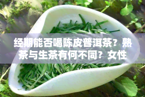 经期能否喝陈皮普洱茶？熟茶与生茶有何不同？女性经期是否适合饮用？