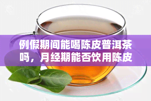 例假期间能喝陈皮普洱茶吗，月经期能否饮用陈皮普洱茶？