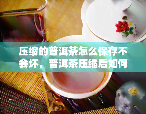 压缩的普洱茶怎么保存不会坏，普洱茶压缩后如何正确存以避免变质？