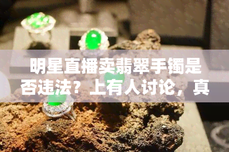 明星直播卖翡翠手镯是否违法？上有人讨论，真的存在这种情况吗？