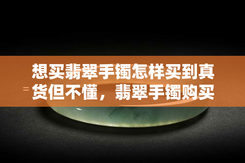 想买翡翠手镯怎样买到真货但不懂，翡翠手镯购买指南：如何在不懂行的情况下辨别真伪并购买到心仪的商品？