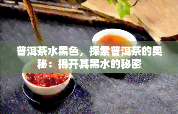 普洱茶水黑色，探索普洱茶的奥秘：揭开其黑水的秘密