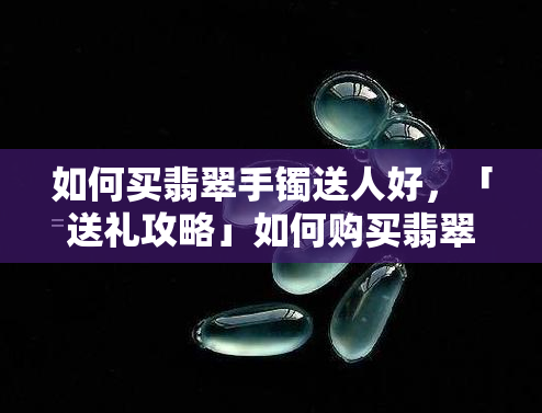 如何买翡翠手镯送人好，「送礼攻略」如何购买翡翠手镯送给他人？这些注意事项不可忽视！