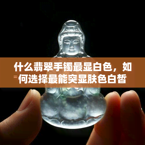 什么翡翠手镯最显白色，如何选择最能突显肤色白皙的翡翠手镯？