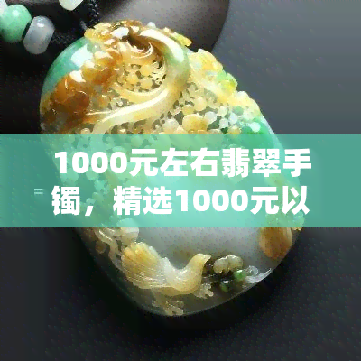 1000元左右翡翠手镯，精选1000元以下翡翠手镯，美丽价格两不误！