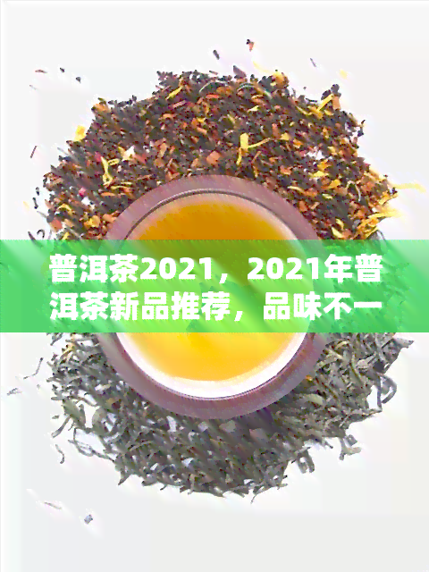 普洱茶2021，2021年普洱茶新品推荐，品味不一样的茶香世界