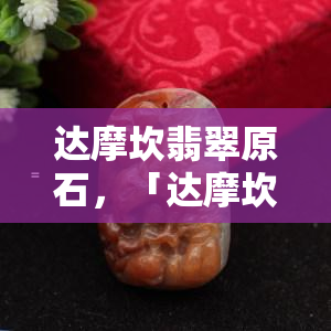 达摩坎翡翠原石，「达摩坎翡翠原石」：揭秘世界顶级翡翠的神秘源头