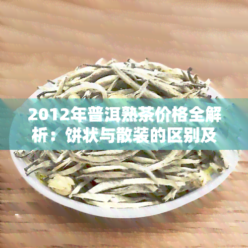 2012年普洱熟茶价格全解析：饼状与散装的区别及市场行情