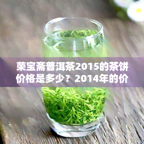 荣宝斋普洱茶2015的茶饼价格是多少？2014年的价格如何？