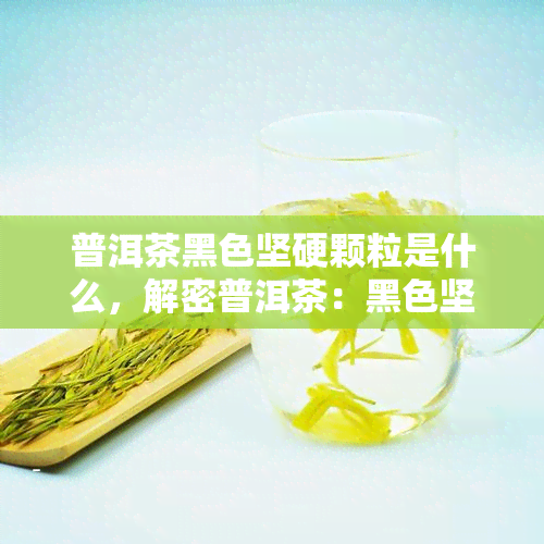 普洱茶黑色坚硬颗粒是什么，解密普洱茶：黑色坚硬颗粒的真相是什么？