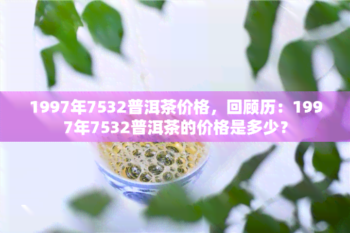 1997年7532普洱茶价格，回顾历：1997年7532普洱茶的价格是多少？