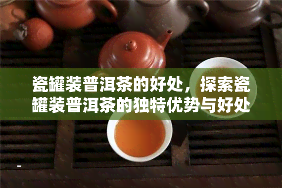 瓷罐装普洱茶的好处，探索瓷罐装普洱茶的独特优势与好处