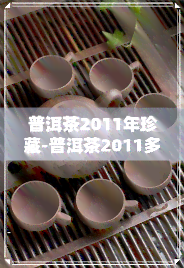 普洱茶2011年珍藏-普洱茶2011多少钱