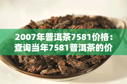 2007年普洱茶7581价格：查询当年7581普洱茶的价格围