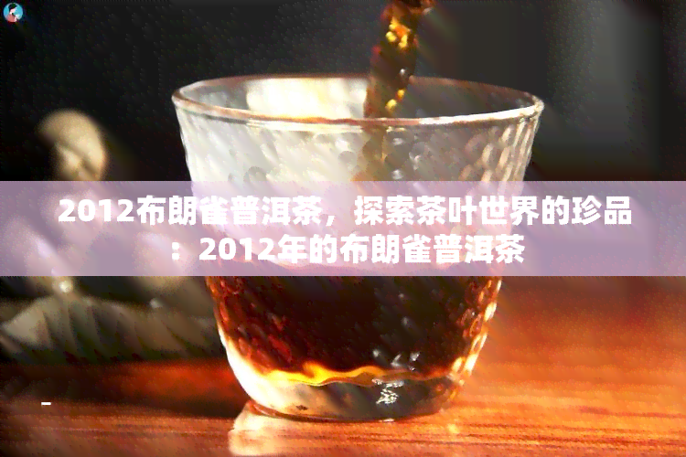 2012布朗雀普洱茶，探索茶叶世界的珍品：2012年的布朗雀普洱茶