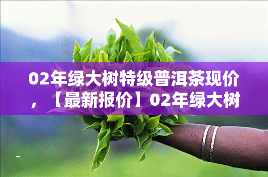 02年绿大树特级普洱茶现价，【最新报价】02年绿大树特级普洱茶现价是多少？